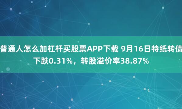 普通人怎么加杠杆买股票APP下载 9月16日特纸转债下跌0.31%，转股溢价率38.87%