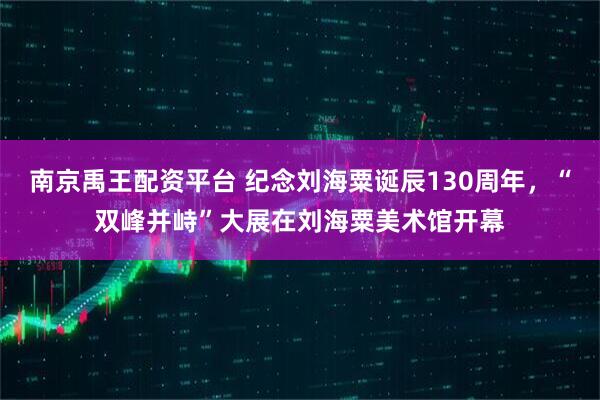 南京禹王配资平台 纪念刘海粟诞辰130周年，“双峰并峙”大展在刘海粟美术馆开幕
