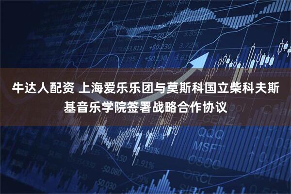 牛达人配资 上海爱乐乐团与莫斯科国立柴科夫斯基音乐学院签署战略合作协议