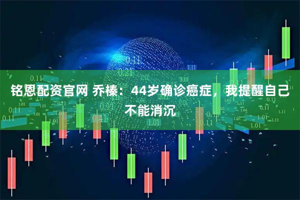 铭恩配资官网 乔榛：44岁确诊癌症，我提醒自己不能消沉