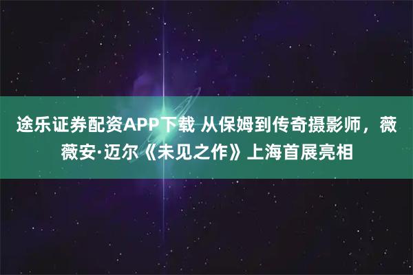 途乐证券配资APP下载 从保姆到传奇摄影师，薇薇安·迈尔《未见之作》上海首展亮相