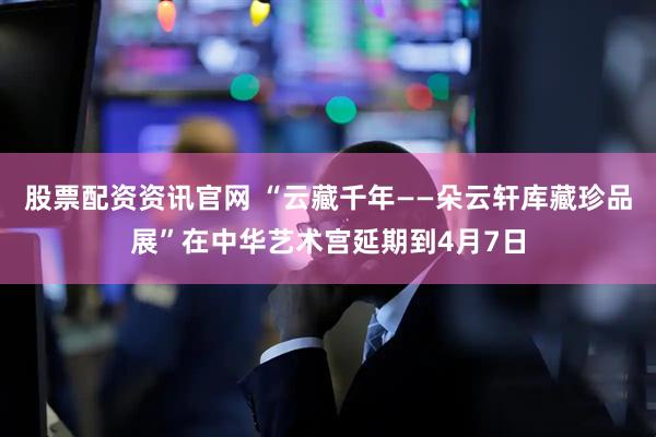 股票配资资讯官网 “云藏千年——朵云轩库藏珍品展”在中华艺术宫延期到4月7日