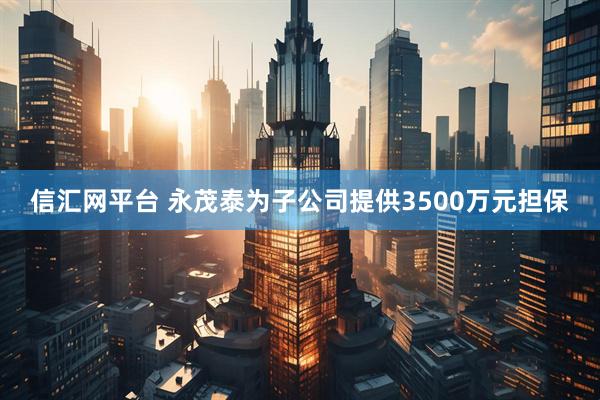 信汇网平台 永茂泰为子公司提供3500万元担保