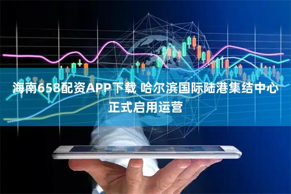 海南658配资APP下载 哈尔滨国际陆港集结中心正式启用运营