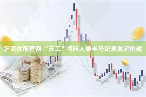 沪深优配官网 “天工”将向人类半马纪录发起挑战
