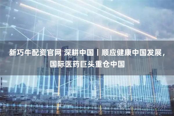 新巧牛配资官网 深耕中国丨顺应健康中国发展，国际医药巨头重仓中国