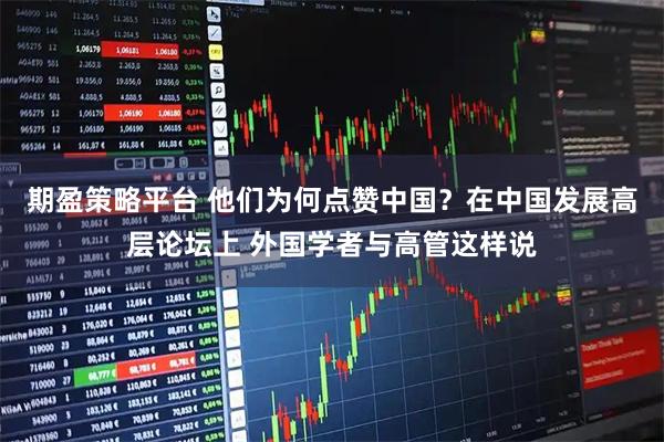 期盈策略平台 他们为何点赞中国？在中国发展高层论坛上 外国学者与高管这样说