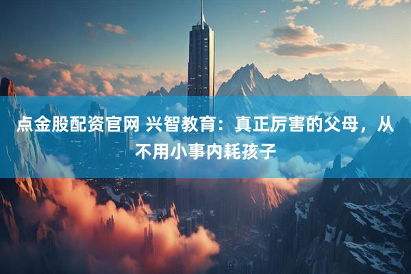 点金股配资官网 兴智教育：真正厉害的父母，从不用小事内耗孩子