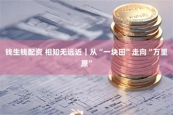 钱生钱配资 相知无远近｜从“一块田”走向“万里原”