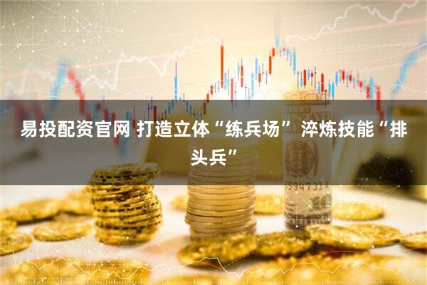 易投配资官网 打造立体“练兵场” 淬炼技能“排头兵”