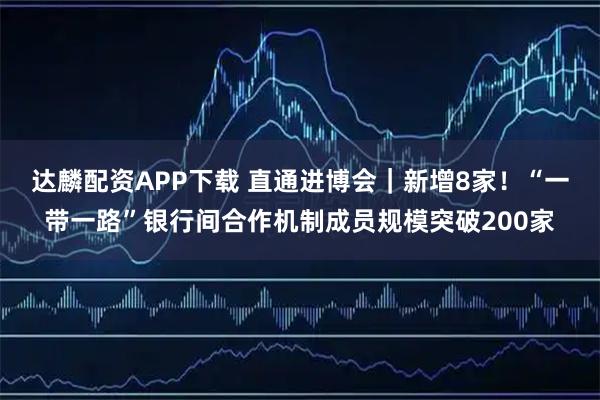 达麟配资APP下载 直通进博会｜新增8家！“一带一路”银行间合作机制成员规模突破200家