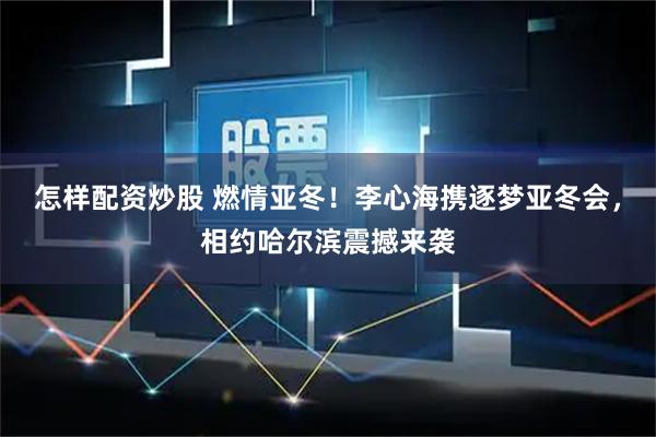 怎样配资炒股 燃情亚冬！李心海携逐梦亚冬会，相约哈尔滨震撼来袭