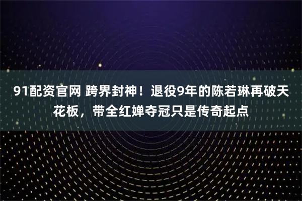 91配资官网 跨界封神！退役9年的陈若琳再破天花板，带全红婵夺冠只是传奇起点