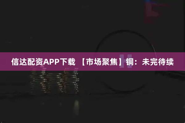 信达配资APP下载 【市场聚焦】铜：未完待续