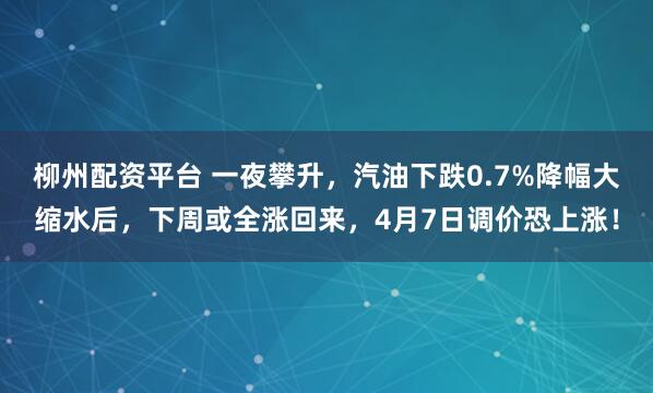 柳州配资平台 一夜攀升，汽油下跌0.7%降幅大缩水后，下周或全涨回来，4月7日调价恐上涨！