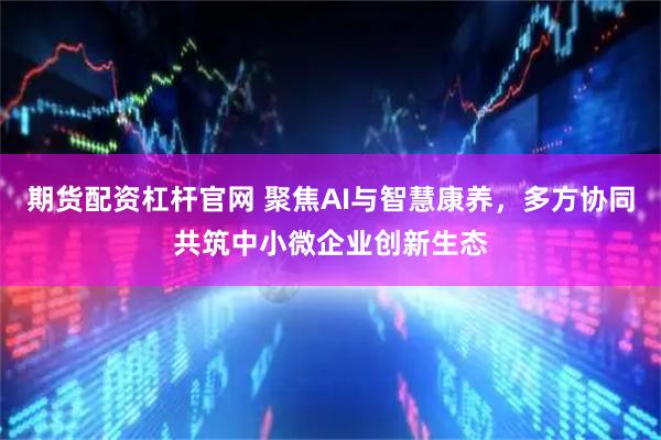期货配资杠杆官网 聚焦AI与智慧康养，多方协同共筑中小微企业创新生态