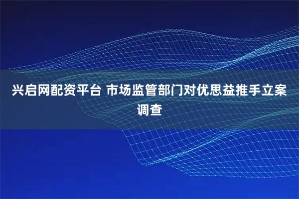 兴启网配资平台 市场监管部门对优思益推手立案调查