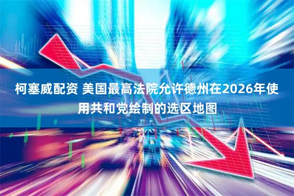 柯塞威配资 美国最高法院允许德州在2026年使用共和党绘制的选区地图