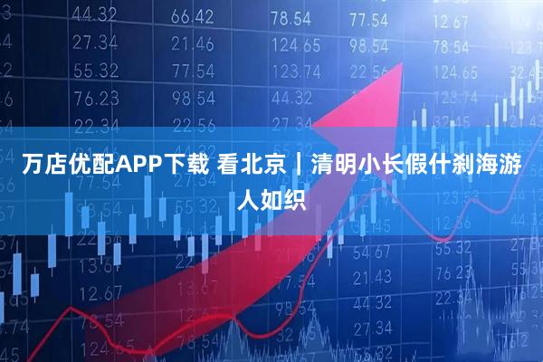 万店优配APP下载 看北京｜清明小长假什刹海游人如织