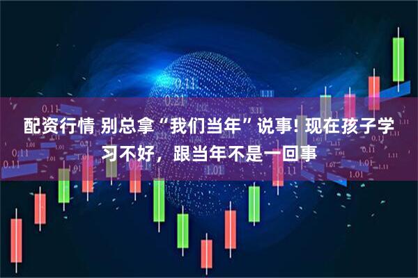 配资行情 别总拿“我们当年”说事! 现在孩子学习不好，跟当年不是一回事