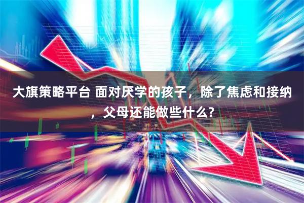 大旗策略平台 面对厌学的孩子，除了焦虑和接纳，父母还能做些什么?
