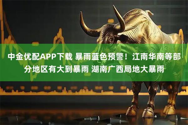 中金优配APP下载 暴雨蓝色预警！江南华南等部分地区有大到暴雨 湖南广西局地大暴雨