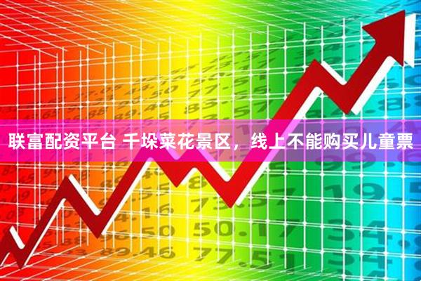 联富配资平台 千垛菜花景区，线上不能购买儿童票
