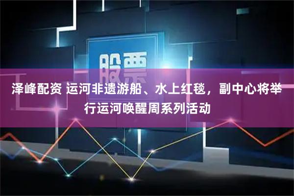 泽峰配资 运河非遗游船、水上红毯，副中心将举行运河唤醒周系列活动