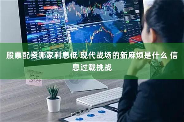 股票配资哪家利息低 现代战场的新麻烦是什么 信息过载挑战