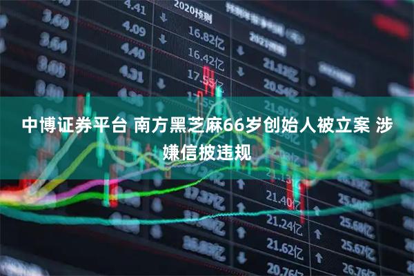 中博证券平台 南方黑芝麻66岁创始人被立案 涉嫌信披违规