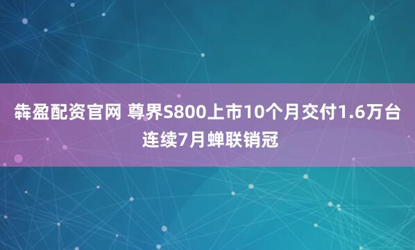 犇盈配资官网 尊界S800上市10个月交付1.6万台 连续7月蝉联销冠