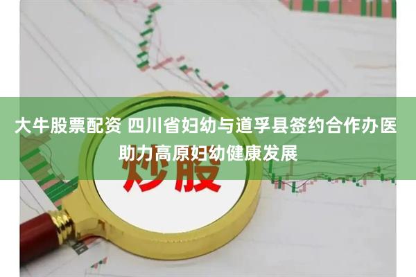 大牛股票配资 四川省妇幼与道孚县签约合作办医 助力高原妇幼健康发展