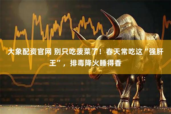 大象配资官网 别只吃菠菜了！春天常吃这“强肝王”，排毒降火睡得香