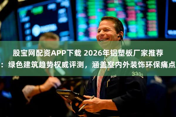 股宝网配资APP下载 2026年铝塑板厂家推荐：绿色建筑趋势权威评测，涵盖室内外装饰环保痛点