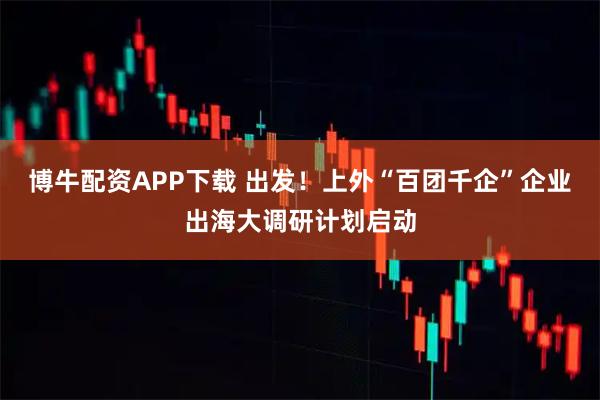博牛配资APP下载 出发！上外“百团千企”企业出海大调研计划启动