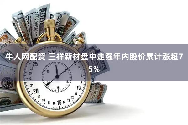 牛人网配资 三祥新材盘中走强年内股价累计涨超75%